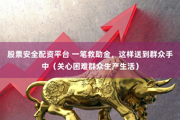 股票安全配资平台 一笔救助金，这样送到群众手中（关心困难群众生产生活）