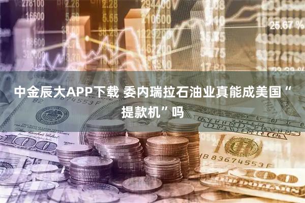 中金辰大APP下载 委内瑞拉石油业真能成美国“提款机”吗