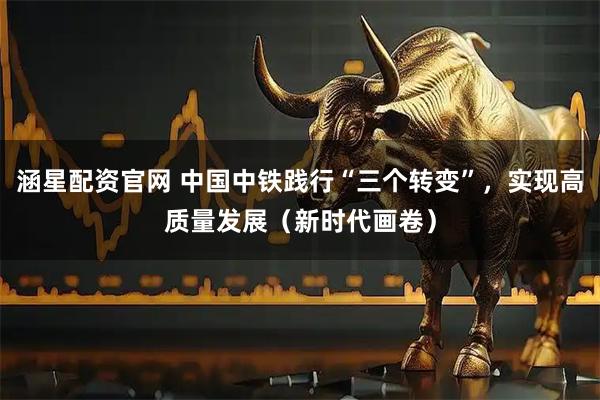 涵星配资官网 中国中铁践行“三个转变”，实现高质量发展（新时代画卷）