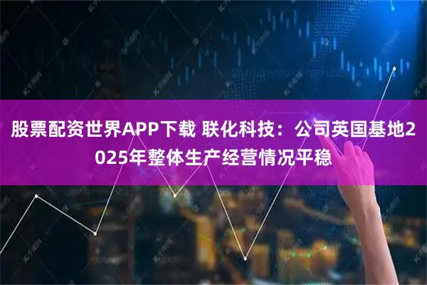 股票配资世界APP下载 联化科技：公司英国基地2025年整体生产经营情况平稳