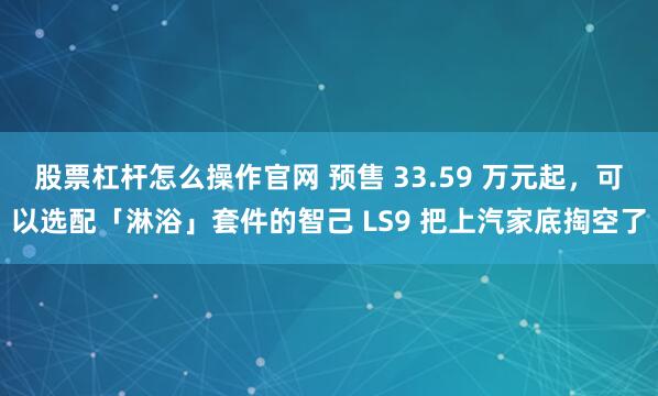 股票杠杆怎么操作官网 预售 33.59 万元起，可以选配「淋浴」套件的智己 LS9 把上汽家底掏空了